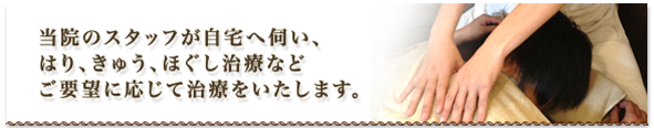 当院のスタッフが自宅へ伺い、 はり、きゅう、ほぐし治療など ご要望に応じて治療をいたします。